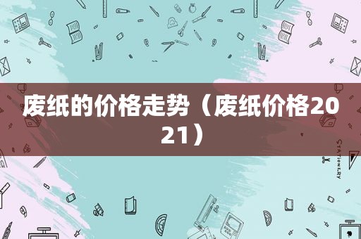 废纸的价格走势（废纸价格2021）