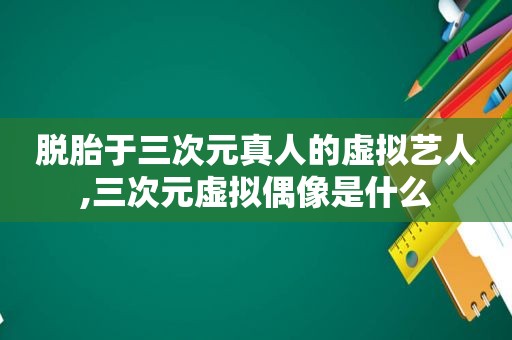 脱胎于三次元真人的虚拟艺人,三次元虚拟偶像是什么