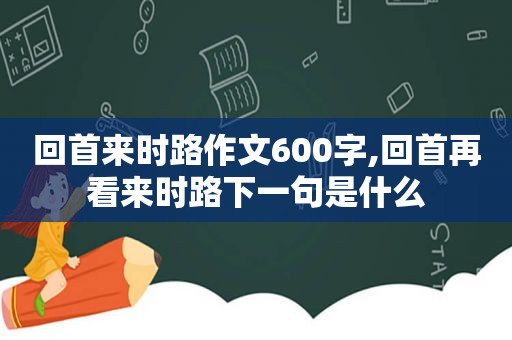 回首来时路作文600字,回首再看来时路下一句是什么