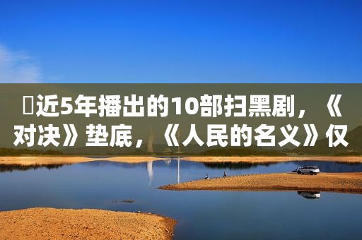 ​近5年播出的10部扫黑剧，《对决》垫底，《人民的名义》仅排第二