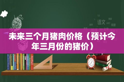 未来三个月猪肉价格（预计今年三月份的猪价）