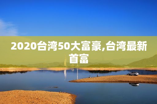 2020台湾50大富豪,台湾最新首富