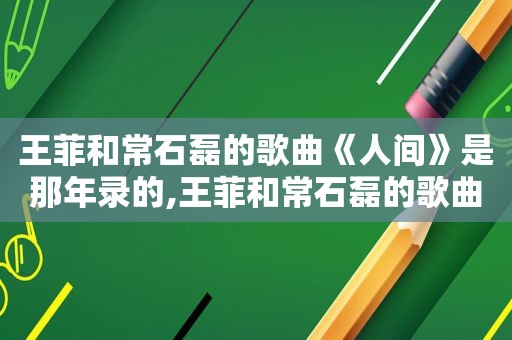 王菲和常石磊的歌曲《人间》是那年录的,王菲和常石磊的歌曲《人间》视频是哪年录制