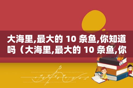 大海里,最大的 10 条鱼,你知道吗（大海里,最大的 10 条鱼,你知道吗英语）