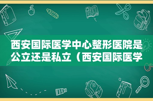 西安国际医学中心整形医院是公立还是私立（西安国际医学中心医院整形科医生）