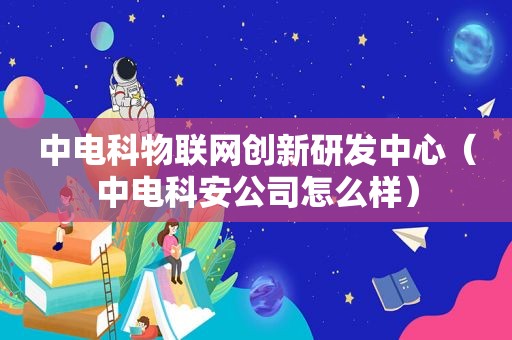 中电科物联网创新研发中心（中电科安公司怎么样）