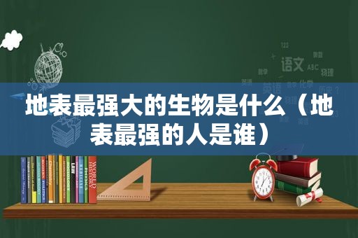 地表最强大的生物是什么（地表最强的人是谁）