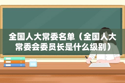 全国人大常委名单（全国人大常委会委员长是什么级别）