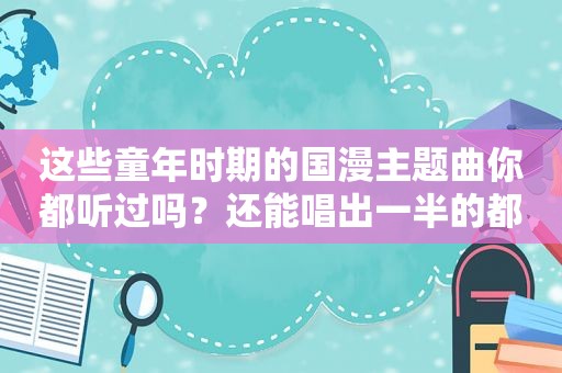 这些童年时期的国漫主题曲你都听过吗？还能唱出一半的都已经老了