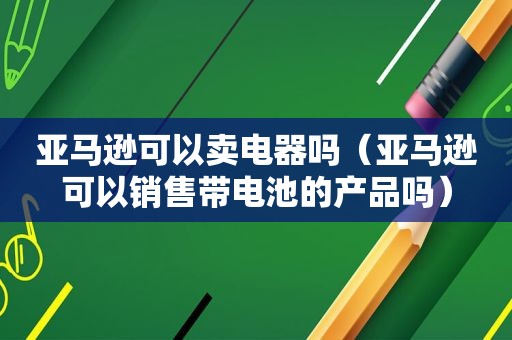 亚马逊可以卖电器吗（亚马逊可以销售带电池的产品吗）