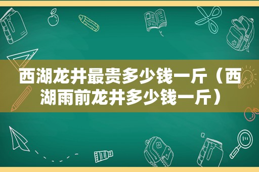 西湖龙井最贵多少钱一斤（西湖雨前龙井多少钱一斤）