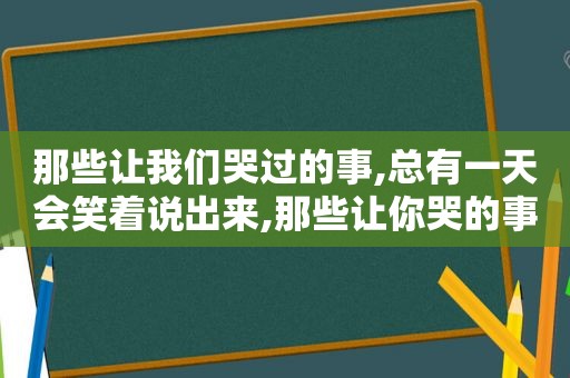 那些让我们哭过的事,总有一天会笑着说出来,那些让你哭的事总有一天会笑着说出来电影台词