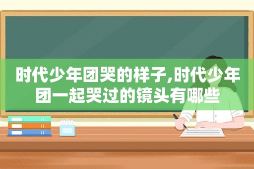 时代少年团哭的样子,时代少年团一起哭过的镜头有哪些