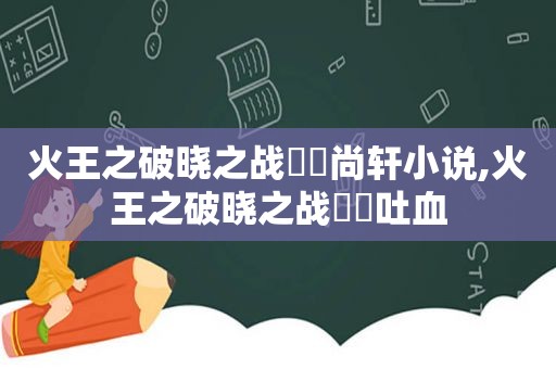 火王之破晓之战婳琤尚轩小说,火王之破晓之战婳琤吐血