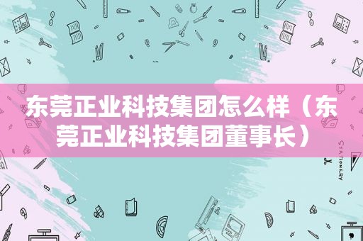 东莞正业科技集团怎么样（东莞正业科技集团董事长）