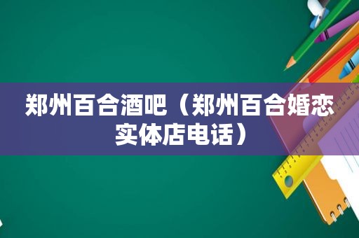 郑州百合酒吧（郑州百合婚恋实体店电话）