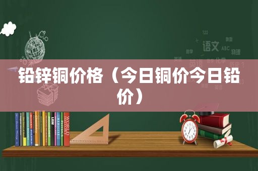 铅锌铜价格（今日铜价今日铅价）