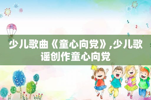 少儿歌曲《童心向党》,少儿歌谣创作童心向党