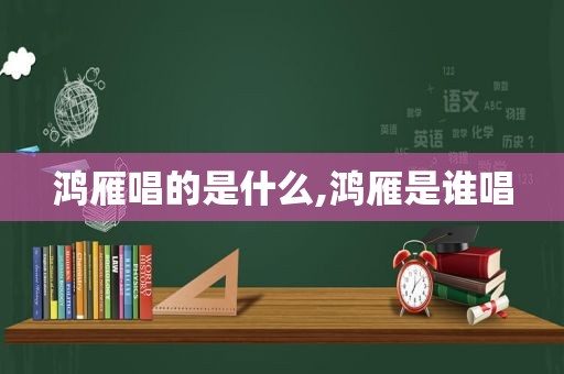 鸿雁唱的是什么,鸿雁是谁唱