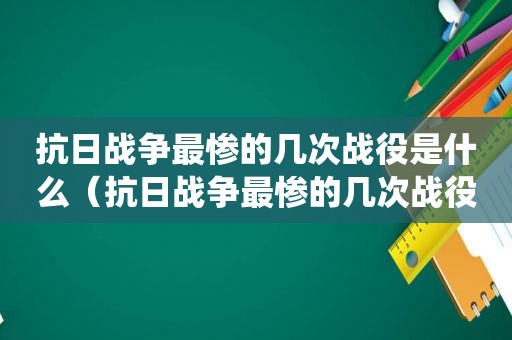 抗日战争最惨的几次战役是什么（抗日战争最惨的几次战役是哪一年）