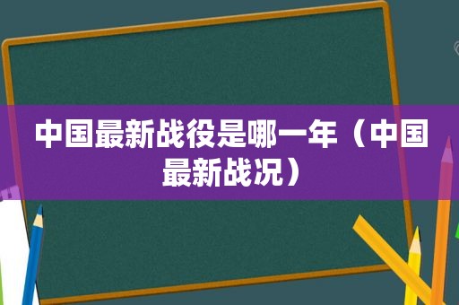 中国最新战役是哪一年（中国最新战况）