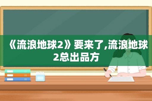 《流浪地球2》要来了,流浪地球2总出品方