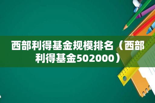 西部利得基金规模排名（西部利得基金502000）