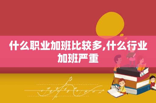 什么职业加班比较多,什么行业加班严重