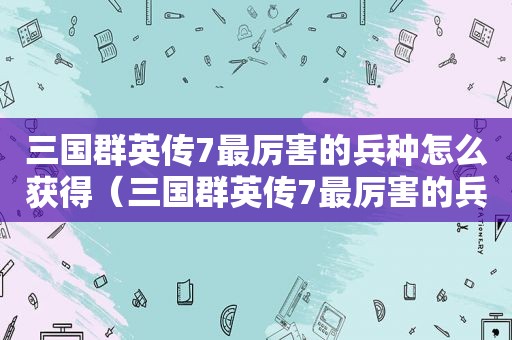 三国群英传7最厉害的兵种怎么获得（三国群英传7最厉害的兵器）