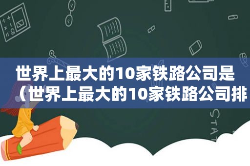 世界上最大的10家铁路公司是（世界上最大的10家铁路公司排名）