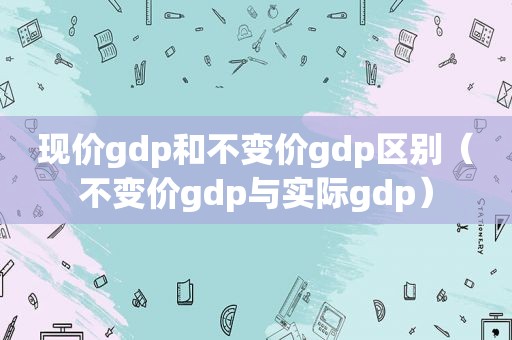 现价gdp和不变价gdp区别（不变价gdp与实际gdp）