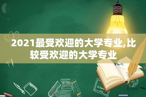 2021最受欢迎的大学专业,比较受欢迎的大学专业