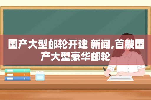 国产大型邮轮开建 新闻,首艘国产大型豪华邮轮