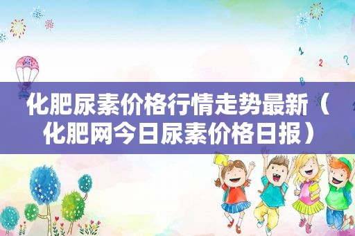 化肥尿素价格行情走势最新（化肥网今日尿素价格日报）