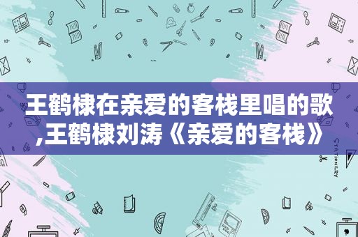 王鹤棣在亲爱的客栈里唱的歌,王鹤棣刘涛《亲爱的客栈》