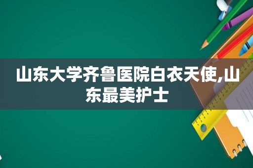 山东大学齐鲁医院白衣天使,山东最美护士