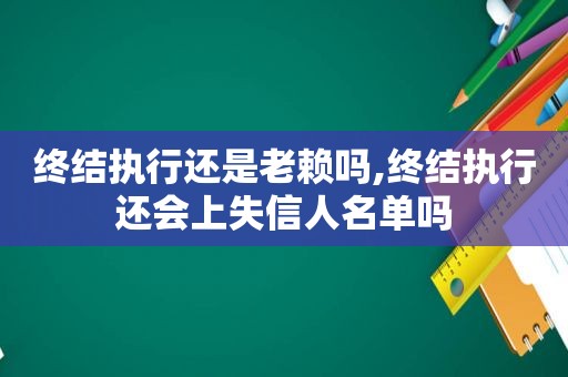 终结执行还是老赖吗,终结执行还会上失信人名单吗