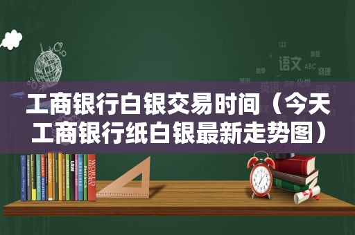 工商银行白银交易时间（今天工商银行纸白银最新走势图）