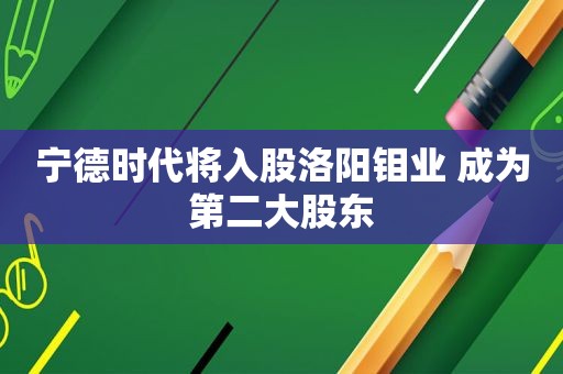 宁德时代将入股洛阳钼业 成为第二大股东