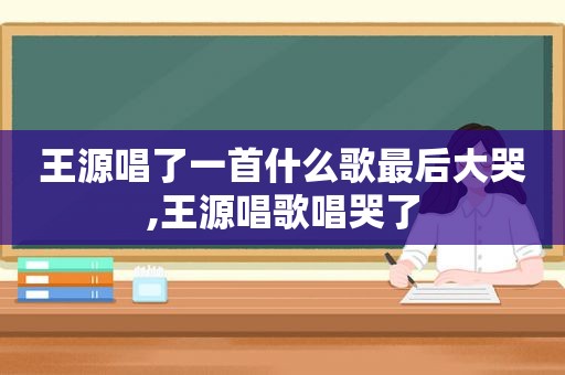 王源唱了一首什么歌最后大哭,王源唱歌唱哭了