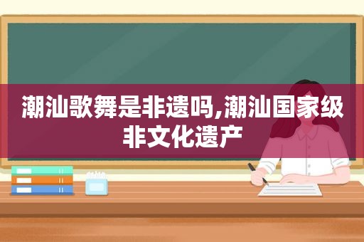 潮汕歌舞是非遗吗,潮汕国家级非文化遗产