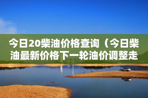 今日20柴油价格查询（今日柴油最新价格下一轮油价调整走势如何）