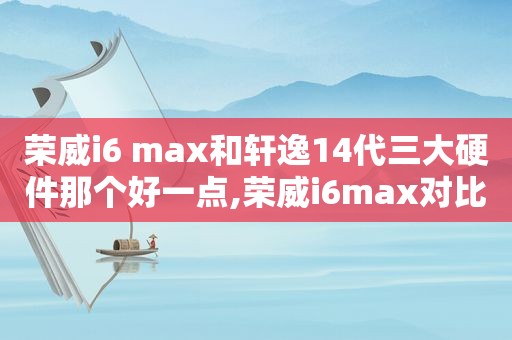 荣威i6 max和轩逸14代三大硬件那个好一点,荣威i6max对比日产轩逸哪个好