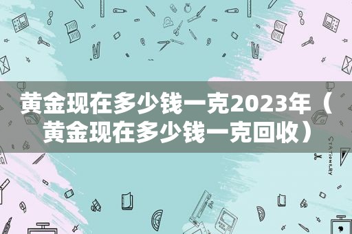 黄金现在多少钱一克2023年（黄金现在多少钱一克回收）