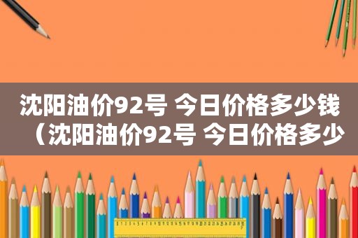 沈阳油价92号 今日价格多少钱（沈阳油价92号 今日价格多少钱一升）