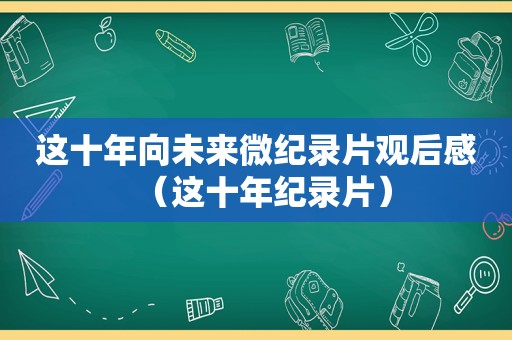 这十年向未来微纪录片观后感（这十年纪录片）