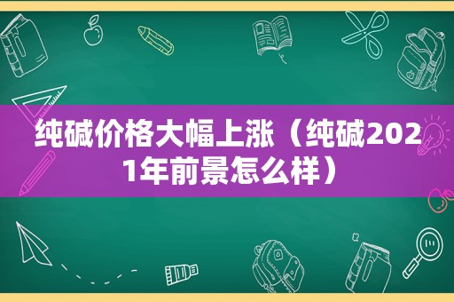 纯碱价格大幅上涨（纯碱2021年前景怎么样）