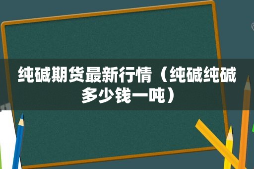 纯碱期货最新行情（纯碱纯碱多少钱一吨）