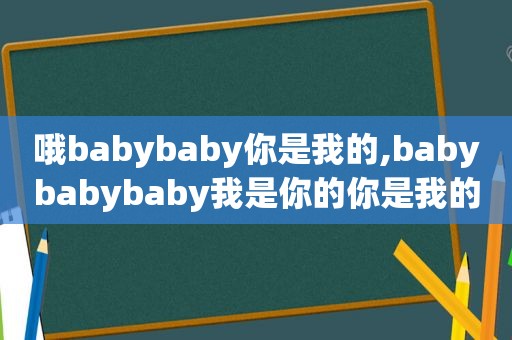 哦babybaby你是我的,babybabybaby我是你的你是我的就够了