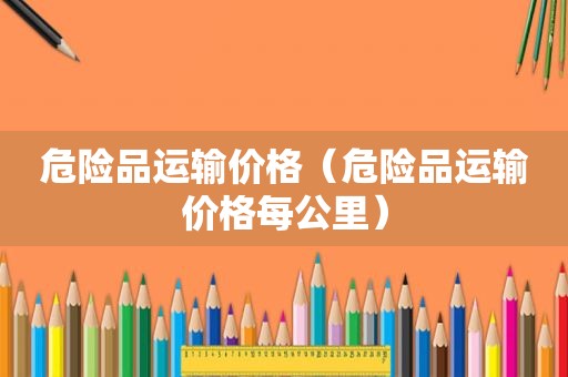 危险品运输价格（危险品运输价格每公里）